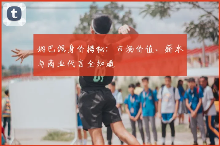 姆巴佩身价揭秘:市场价值、薪水与商业代言全知道