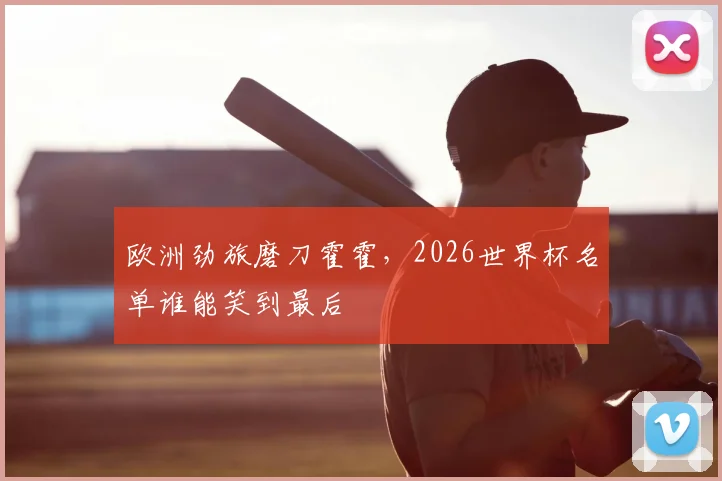 欧洲劲旅磨刀霍霍,2026世界杯名单谁能笑到最后