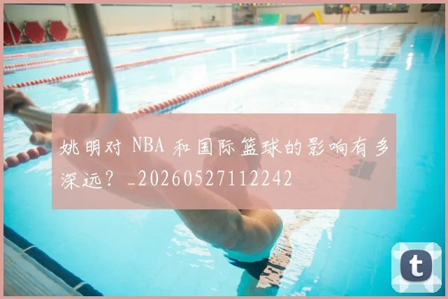 姚明对 NBA 和国际篮球的影响有多深远?_20260527112242
