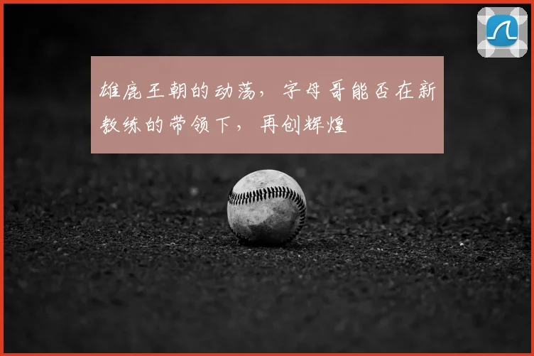 雄鹿王朝的动荡，字母哥能否在新教练的带领下，再创辉煌
