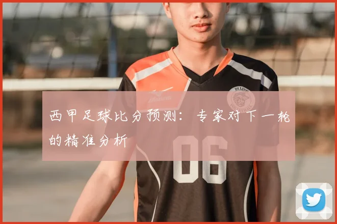 西甲足球比分预测：专家对下一轮的精准分析