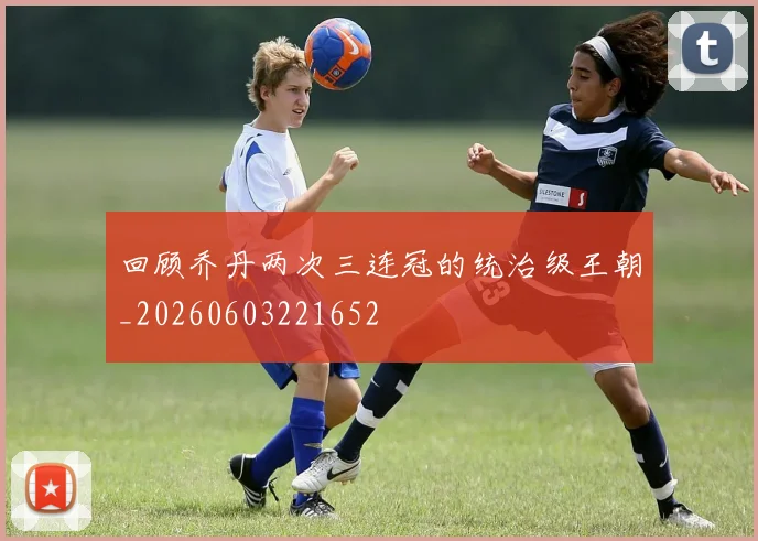 回顾乔丹两次三连冠的统治级王朝_20260603221652